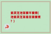 紫灵芝泡茶要不要煮(泡紫灵芝茶是否需要煮？)