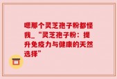 嗯那个灵芝孢子粉都怪我_“灵芝孢子粉：提升免疫力与健康的天然选择”