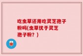 吃虫草还用吃灵芝孢子粉吗(虫草优于灵芝 孢子粉？)