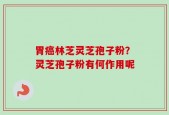 胃癌林芝灵芝孢子粉？灵芝孢子粉有何作用呢