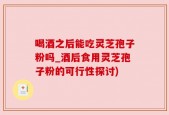 喝酒之后能吃灵芝孢子粉吗_酒后食用灵芝孢子粉的可行性探讨)