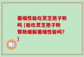 萎缩性能吃灵芝孢子粉吗 (能吃灵芝孢子粉帮助缓解萎缩性能吗？)