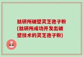 肽研所破壁灵芝孢子粉(肽研所成功开发出破壁技术的灵芝孢子粉)