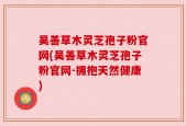 吴善草木灵芝孢子粉官网(吴善草木灵芝孢子粉官网-拥抱天然健康)