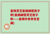 富锦灵芝富硒破壁孢子粉(富硒破壁灵芝孢子粉——富锦珍贵养生宝藏)