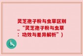 灵芝孢子粉与虫草区别_“灵芝孢子粉与虫草：功效与差异解析”)