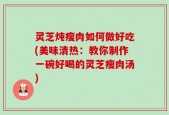 灵芝炖瘦肉如何做好吃(美味清热：教你制作一碗好喝的灵芝瘦肉汤)