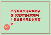 灵芝能经常泡水喝吗百度(灵芝可泡水饮用吗？探究其功效和饮用要点)