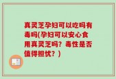 真灵芝孕妇可以吃吗有毒吗(孕妇可以安心食用真灵芝吗？毒性是否值得担忧？)
