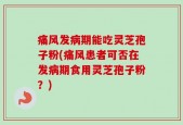 痛风发病期能吃灵芝孢子粉(痛风患者可否在发病期食用灵芝孢子粉？)