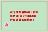 灵芝桂圆酒能调五脏吗怎么调(灵芝桂圆酒是否有调节五脏作用？