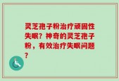 灵芝孢子粉治疗顽固性失眠？神奇的灵芝孢子粉，有效治疗失眠问题？
