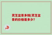 灵芝盆景多钱(灵芝盆景的价格是多少？
