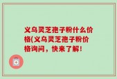 义乌灵芝孢子粉什么价格(义乌灵芝孢子粉价格询问，快来了解！