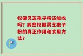 权健灵芝孢子粉还能吃吗？解密权健灵芝孢子粉的真正作用和食用方法？