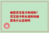 破壁灵芝孢子粉纯粉？灵芝孢子粉头道粉和破壁有什么区别吗