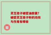 灵芝孢子破壁油胶囊？破壁灵芝孢子粉的功效与作用有哪些