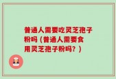 普通人需要吃灵芝孢子粉吗 (普通人需要食用灵芝孢子粉吗？)