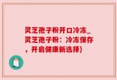 灵芝孢子粉开口冷冻_灵芝孢子粉：冷冻保存，开启健康新选择)