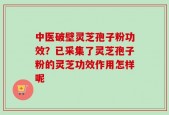 中医破壁灵芝孢子粉功效？已采集了灵芝孢子粉的灵芝功效作用怎样呢