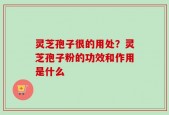 灵芝孢子很的用处？灵芝孢子粉的功效和作用是什么