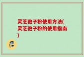 灵芝孢子粉使用方法(灵芝孢子粉的使用指南)