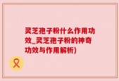 灵芝孢子粉什么作用功效_灵芝孢子粉的神奇功效与作用解析)