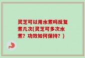 灵芝可以用水煮吗反复煮几次(灵芝可多次水煮？功效如何保持？)