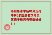 癌症患者术后喝灵芝孢子粉(术后患者饮用灵芝孢子粉具有哪些好处？)