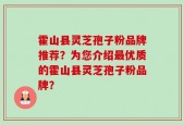 霍山县灵芝孢子粉品牌推荐？为您介绍最优质的霍山县灵芝孢子粉品牌？
