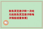 敖东灵芝孢子粉一次吃几粒敖东灵芝孢子粉每次饭后适量食用)