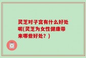 灵芝对子宫有什么好处呢(灵芝为女性健康带来哪些好处？)
