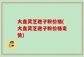 大盘灵芝孢子粉价格(大盘灵芝孢子粉价格走势)