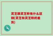 灵芝跟灵芝粉有什么区别(灵芝和灵芝粉的差异)