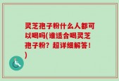 灵芝孢子粉什么人都可以喝吗(谁适合喝灵芝孢子粉？超详细解答！)