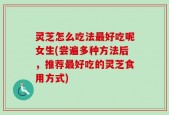 灵芝怎么吃法最好吃呢女生(尝遍多种方法后，推荐最好吃的灵芝食用方式)