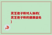 灵芝孢子粉对人体的(灵芝孢子粉的健康益处)