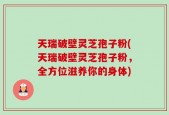 天瑞破壁灵芝孢子粉(天瑞破壁灵芝孢子粉，全方位滋养你的身体)
