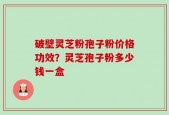 破壁灵芝粉孢子粉价格功效？灵芝孢子粉多少钱一盒