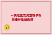 一天吃三次灵芝孢子粉 健康养生新选择