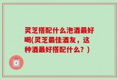 灵芝搭配什么泡酒最好喝(灵芝最佳酒友，这种酒最好搭配什么？)