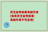 灵芝益寿胶囊毒副作用(慎用灵芝益寿胶囊：毒副作用不可忽视)