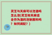 灵芝与天麻可以泡酒吗怎么泡(灵芝和天麻适合作为酒的泡制原料吗？如何调配？)