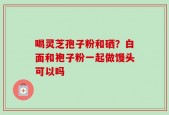喝灵芝孢子粉和硒？白面和袍子粉一起做馒头可以吗