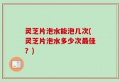 灵芝片泡水能泡几次(灵芝片泡水多少次最佳？)