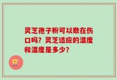 灵芝孢子粉可以敷在伤口吗？灵芝适应的湿度和湿度是多少？