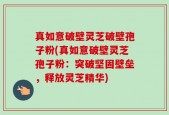 真如意破壁灵芝破壁孢子粉(真如意破壁灵芝孢子粉：突破坚固壁垒，释放灵芝精华)