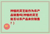 种植的灵芝能作为农产品销售吗(种植的灵芝能否以农产品身份销售？)