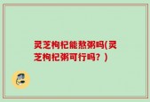 灵芝枸杞能熬粥吗(灵芝枸杞粥可行吗？)