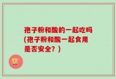 孢子粉和酸的一起吃吗(孢子粉和酸一起食用是否安全？)